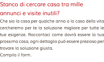 Stanco di cercare casa tra mille annunci e visite inutili? Che sia la casa per qualche anno o la casa della vita cercheremo per te la soluzione migliore per tutte le tue esigenze. Raccontaci come dovrà essere la tua prossima casa, ogni dettaglio può essere prezioso per trovare la soluzione giusta. Compila il form.