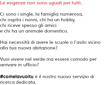 Le esigenze non sono uguali per tutti. Ci sono i single, la famiglia numerosa, chi ospita i nonni, chi ha un hobby, chi riceve spesso gli amici e chi ha un animale domestico. Hai necessità di avere le scuole o l'asilo vicino alla tua nuova abitazione? Vuoi vivere nel verde ma essere comodo per arrivare in ufficio? #comelavuoitu è il nostro nuovo servizio di ricerca dedicata.