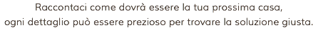 Raccontaci come dovrà essere la tua prossima casa, ogni dettaglio può essere prezioso per trovare la soluzione giusta.